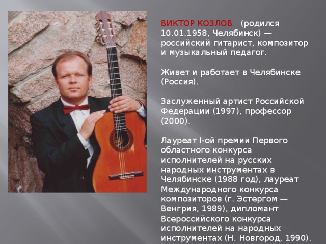 ВИКТОР КОЗЛОВ (родился 10.01.1958, Челябинск) — российский гитарист, композитор и музыкальный педагог.    Живет и работает в Челябинске (Россия).    Заслуженный артист Российской Федерации (1997), профессор (2000). Лауреат I-ой премии Первого областного конкурса исполнителей на русских народных инструментах в Челябинске (1988 год), лауреат Международного конкурса композиторов (г. Эстергом — Венгрия, 1989), дипломант Всероссийского конкурса исполнителей на народных инструментах (Н. Новгород, 1990). Музыкой начал заниматься с 8 лет (Челябинская детская музыкальная школа № 2, педагог Ш. Х. Мухатдинов). 