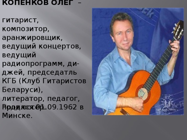 КОПЕНКОВ ОЛЕГ  – гитарист, композитор, аранжировщик, ведущий концертов, ведущий радиопрограмм, ди-джей, председатль КГБ (Клуб Гитаристов Беларуси), литератор, педагог, продюссер. Родился 01.09.1962 в Минске.