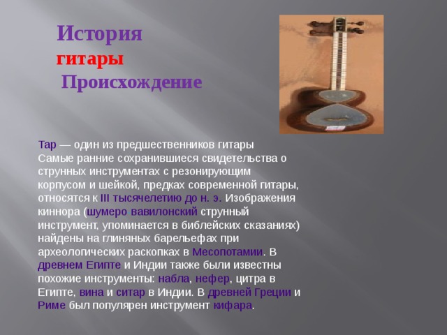 История гитары  Происхождение Тар — один из предшественников гитары Самые ранние сохранившиеся свидетельства о струнных инструментах с резонирующим корпусом и шейкой, предках современной гитары, относятся к III тысячелетию до н. э. Изображения киннора ( шумеро - вавилонский струнный инструмент, упоминается в библейских сказаниях) найдены на глиняных барельефах при археологических раскопках в Месопотамии . В древнем Египте и Индии также были известны похожие инструменты: набла , нефер , цитра в Египте, вина и ситар в Индии. В древней Греции и Риме был популярен инструмент кифара .