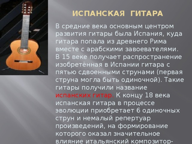 ИСПАНСКАЯ ГИТАРА В средние века основным центром развития гитары была Испания, куда гитара попала из древнего Рима вместе с арабскими завоевателями. В 15 веке получает распространение изобретённая в Испании гитара с пятью сдвоенными струнами (первая струна могла быть одиночной). Такие гитары получили название испанских гитар. К концу 18 века испанская гитара в процессе эволюции приобретает 6 одиночных струн и немалый репертуар произведений, на формирование которого оказал значительное влияние итальянский композитор-виртуоз Мауро Джулиани.