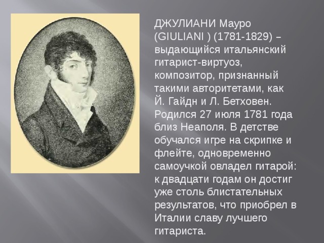 ДЖУЛИАНИ Мауро (GIULIANI ) (1781-1829) – выдающийся итальянский гитарист-виртуоз, композитор, признанный такими авторитетами, как Й. Гайдн и Л. Бетховен. Родился 27 июля 1781 года близ Неаполя. В детстве обучался игре на скрипке и флейте, одновременно самоучкой овладел гитарой: к двадцати годам он достиг уже столь блистательных результатов, что приобрел в Италии славу лучшего гитариста.