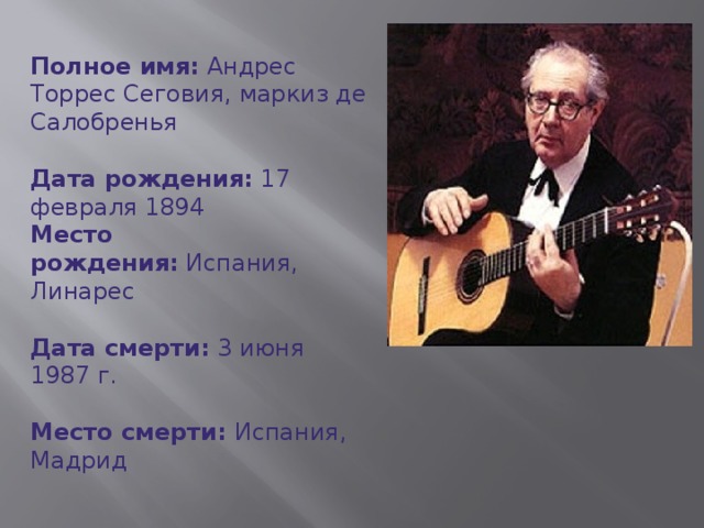 Полное имя:  Андрес Торрес Сеговия, маркиз де Салобренья  Дата рождения:  17 февраля 1894  Место рождения:  Испания, Линарес   Дата смерти:  3 июня 1987 г.  Место смерти:  Испания, Мадрид    Страна:  Испания  Профессии: Музыкант, композитор, гитарист.