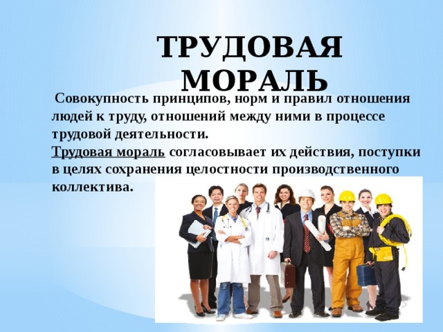 ТРУДОВАЯ МОРАЛЬ   Совокупность принципов, норм и правил отношения  людей к труду, отношений между ними в процессе трудовой деятельности.  Трудовая мораль  согласовывает их действия, поступки  в целях сохранения целостности производственного  коллектива.   
