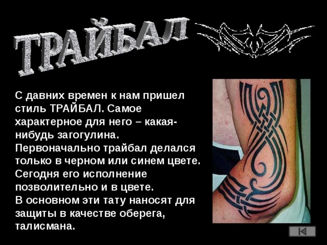 С давних времен к нам пришел стиль ТРАЙБАЛ. Самое характерное для него – какая-нибудь загогулина. Первоначально трайбал делался только в черном или синем цвете. Сегодня его исполнение позволительно и в цвете. В основном эти тату наносят для защиты в качестве оберега, талисмана.