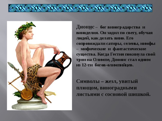 Дион и с  – бог виноградарства и виноделия. Он ходил по свету, обучая людей, как делать вино. Его сопровождали сатиры, селены, нимфы – мифические и фантастические существа. Когда Гестия покинула свой трон на Олимпе, Дионис стал одним из 12-ти богов-олимпийцев.  Символы – жезл, увитый плющом, виноградными листьями с сосновой шишкой. 