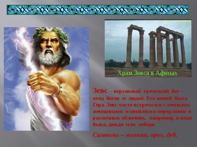 Храм Зевса в Афинах Зевс – верховный греческий бог – отец богов и людей. Его женой была Гера. Зевс часто встречался с земными женщинами и появлялся перед ними в различных обличиях, например, в виде быка, дождя или лебедя. Символы – молния, орел, дуб. 