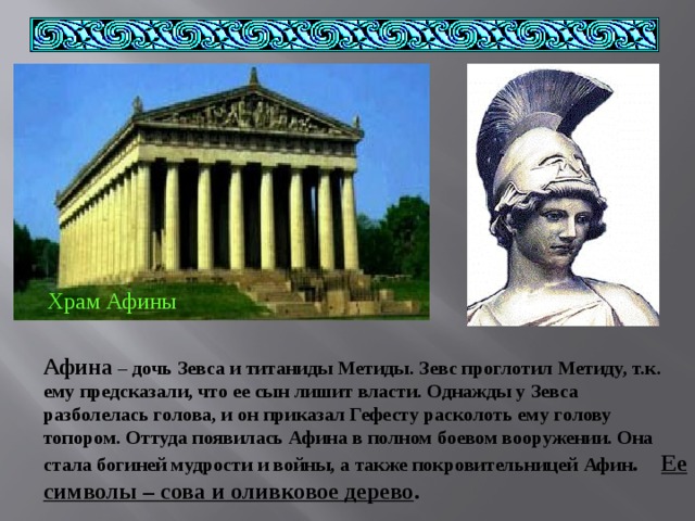 Храм Афины Афина – дочь Зевса и титаниды Метиды. Зевс проглотил Метиду, т.к. ему предсказали, что ее сын лишит власти. Однажды у Зевса разболелась голова, и он приказал Гефесту расколоть ему голову топором. Оттуда появилась Афина в полном боевом вооружении. Она стала богиней мудрости и войны, а также покровительницей  Афин . Ее символы – сова и оливковое дерево . 