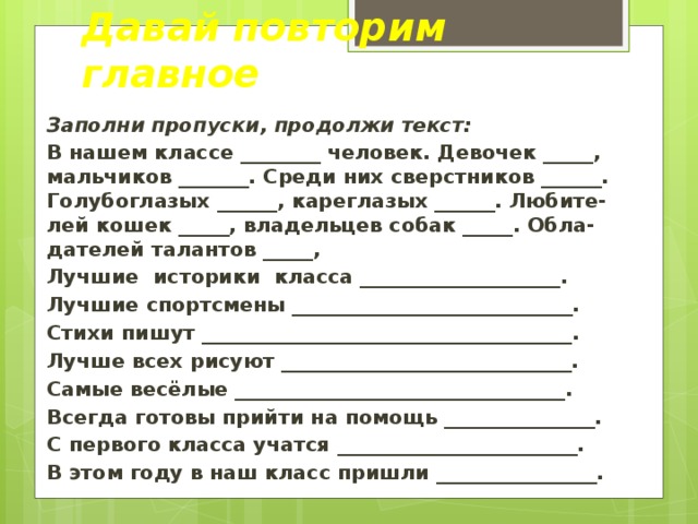Давай повторим главное Заполни пропуски, продолжи текст: В нашем классе ________ человек. Девочек _____, мальчиков _______. Среди них сверстников ______. Голубоглазых ______, кареглазых ______. Любите-лей кошек _____, владельцев собак _____. Обла-дателей талантов _____, Лучшие историки класса ____________________. Лучшие спортсмены ____________________________. Стихи пишут _____________________________________. Лучше всех рисуют _____________________________. Самые весёлые _________________________________. Всегда готовы прийти на помощь _______________. С первого класса учатся ________________________. В этом году в наш класс пришли ________________.  