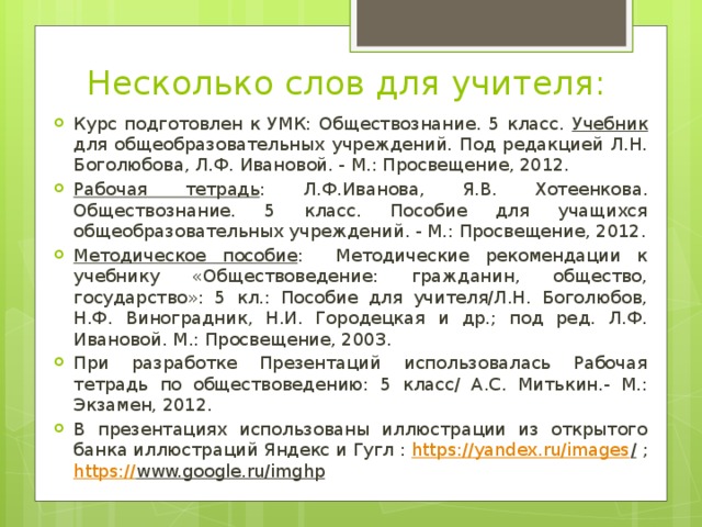 Несколько слов для учителя: Курс подготовлен к УМК: Обществознание. 5 класс. Учебник для общеобразовательных учреждений. Под редакцией Л.Н. Боголюбова, Л.Ф. Ивановой. - М.: Просвещение, 2012. Рабочая тетрадь : Л.Ф.Иванова, Я.В. Хотеенкова. Обществознание. 5 класс. Пособие для учащихся общеобразовательных учреждений. - М.: Просвещение, 2012. Методическое пособие : Методические рекомендации к учебнику «Обществоведение: гражданин, общество, государство»: 5 кл.: Пособие для учителя/Л.Н. Боголюбов, Н.Ф. Виноградник, Н.И. Городецкая и др.; под ред. Л.Ф. Ивановой. М.: Просвещение, 2003. При разработке Презентаций использовалась Рабочая тетрадь по обществоведению: 5 класс/ А.С. Митькин.- М.: Экзамен, 2012. В презентациях использованы иллюстрации из открытого банка иллюстраций Яндекс и Гугл : https://yandex.ru/images / ; https:// www.google.ru/imghp  