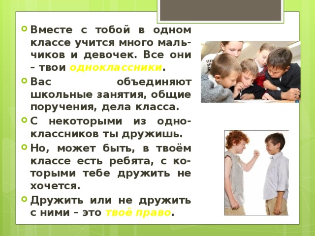 Вместе с тобой в одном классе учится много маль-чиков и девочек. Все они – твои одноклассники . Вас объединяют школьные занятия, общие поручения, дела класса. С некоторыми из одно-классников ты дружишь. Но, может быть, в твоём классе есть ребята, с ко-торыми тебе дружить не хочется. Дружить или не дружить с ними – это твоё право . 