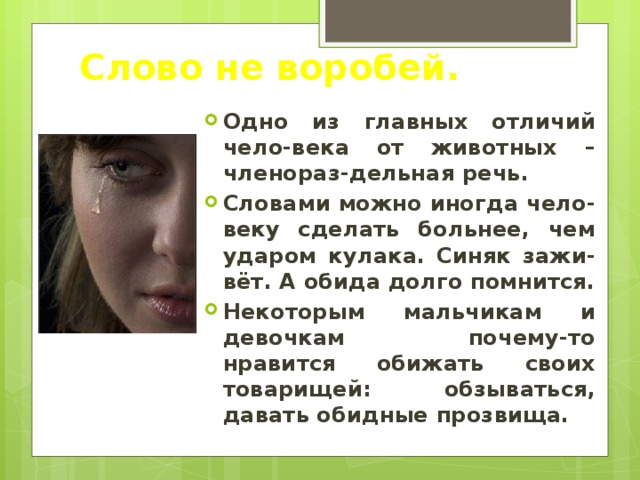Слово не воробей. Одно из главных отличий чело-века от животных – членораз-дельная речь. Словами можно иногда чело-веку сделать больнее, чем ударом кулака. Синяк зажи-вёт. А обида долго помнится. Некоторым мальчикам и девочкам почему-то нравится обижать своих товарищей: обзываться, давать обидные прозвища. 