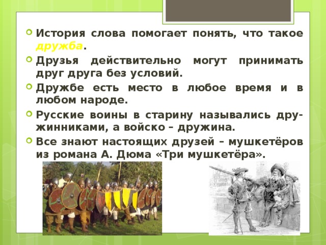 История слова помогает понять, что такое дружба . Друзья действительно могут принимать друг друга без условий. Дружбе есть место в любое время и в любом народе. Русские воины в старину назывались дру-жинниками, а войско – дружина. Все знают настоящих друзей – мушкетёров из романа А. Дюма «Три мушкетёра». 
