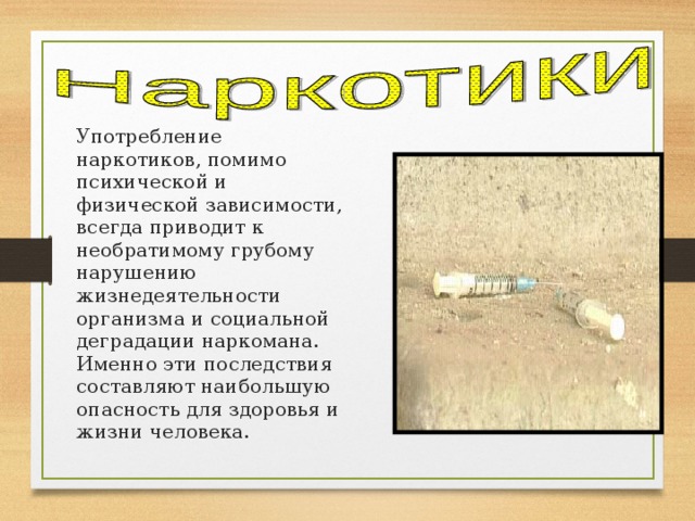 Употребление наркотиков, помимо психической и физической зависимости, всегда приводит к необратимому грубому нарушению жизнедеятельности организма и со­циальной деградации наркомана. Именно эти последствия составляют наибольшую опасность для здоровья и жизни человека. 