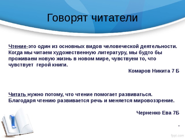 Говорят читатели Чтение- это один из основных видов человеческой деятельности. Когда мы читаем художественную литературу, мы будто бы проживаем новую жизнь в новом мире, чувствуем то, что чувствует герой книги. Комаров Никита 7 Б Читать нужно потому, что чтение помогает развиваться. Благодаря чтению развивается речь и меняется мировоззрение.  Черненко Ева 7Б  . 