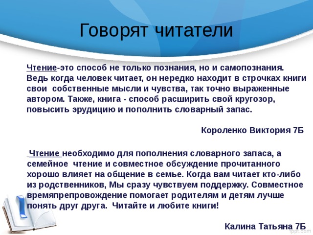 Говорят читатели Чтение -это способ не только познания, но и самопознания. Ведь когда человек читает, он нередко находит в строчках книги свои собственные мысли и чувства, так точно выраженные автором. Также, книга - способ расширить свой кругозор, повысить эрудицию и пополнить словарный запас.  Короленко Виктория 7Б   Чтение необходимо для пополнения словарного запаса, а семейное чтение и совместное обсуждение прочитанного хорошо влияет на общение в семье. Когда вам читает кто-либо из родственников, Мы сразу чувствуем поддержку. Совместное времяпрепровождение помогает родителям и детям лучше понять друг друга. Читайте и любите книги!  Калина Татьяна 7Б 