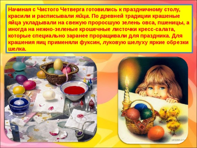 Начиная с Чистого Четверга готовились к праздничному столу, красили и расписывали яйца . По древней традиции крашеные яйца укладывали на свежую проросшую зелень овса, пшеницы, а иногда на нежно-зеленые крошечные листочки кресс-салата, которые специально заранее проращивали для праздника. Для крашения яиц применяли фуксин, луковую шелуху яркие обрезки шелка. 