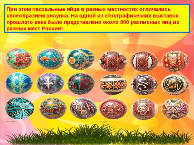 При этом пасхальные яйца в разных местностях отличались своеобразием рисунка. На одной из этнографических выставок прошлого века было представлено около 800 расписных яиц из разных мест России! 