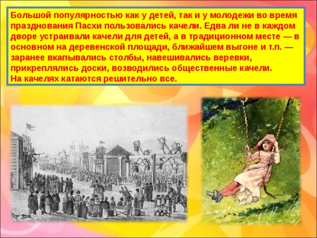 Большой популярностью как у детей, так и у молодежи во время празднования Пасхи пользовались качели. Едва ли не в каждом дворе устраивали качели для детей, а в традиционном месте — в основном на деревенской площади, ближайшем выгоне и т.п. — заранее вкапывались столбы, навешивались веревки, прикреплялись доски, возводились общественные качели.  На качелях катаются решительно все. 