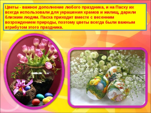 Цветы - важное дополнение любого праздника, и на Пасху их всегда использовали для украшения храмов и жилищ, дарили близким людям. Пасха приходит вместе с весенним возрождением природы, поэтому цветы всегда были важным атрибутом этого праздника. 