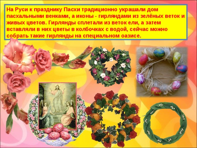 На Руси к празднику Пасхи традиционно украшали дом пасхальными венками, а иконы - гирляндами из зелёных веток и живых цветов. Гирлянды сплетали из веток ели, а затем вставляли в них цветы в колбочках с водой, сейчас можно собрать такие гирлянды на специальном оазисе. 