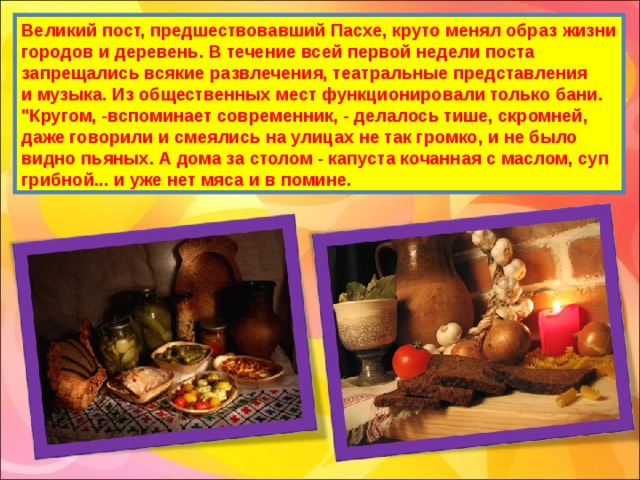 Великий пост, предшествовавший Пасхе, круто менял образ жизни городов и деревень. В течение всей первой недели поста запрещались всякие развлечения, театральные представления и музыка. Из общественных мест функционировали только бани. 