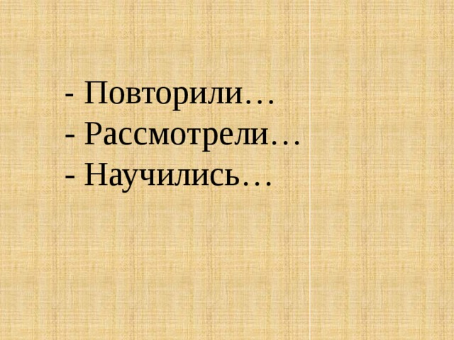   - Повторили…  - Рассмотрели…  - Научились…     