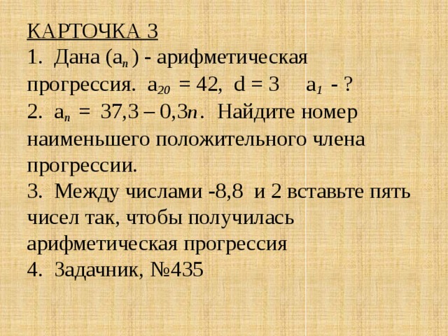 КАРТОЧКА 3  1. Дана (а п ) - арифметическая прогрессия. а 20 = 42, d = 3 а 1 - ?  2. а n  =  37,3 – 0,3 n  . Найдите номер наименьшего положительного члена прогрессии.  3. Между числами -8,8 и 2 вставьте пять чисел так, чтобы получилась арифметическая прогрессия  4. Задачник, №435   