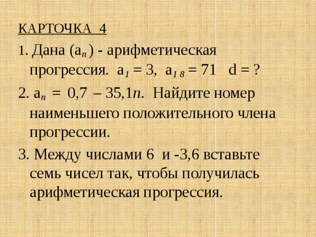 КАРТОЧКА 4 1. Дана (а п ) - арифметическая прогрессия. а 1 = 3, а 1 8 = 71 d = ? 2. а n  =  0,7  – 35,1 n. Найдите номер наименьшего положительного члена прогрессии. 3. Между числами 6 и -3,6 вставьте семь чисел так, чтобы получилась арифметическая прогрессия . 