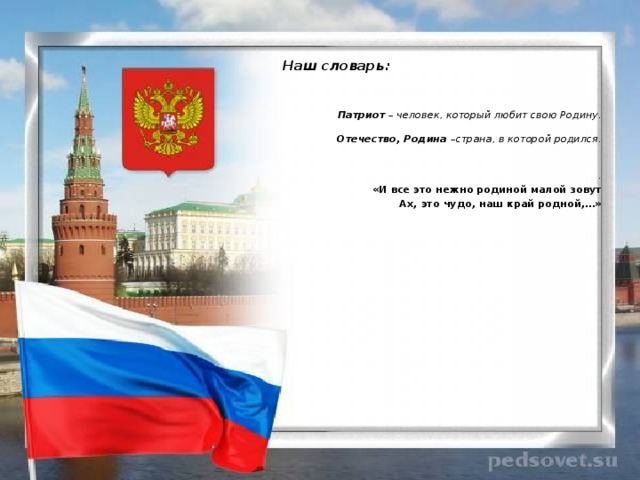   Наш словарь:    Патриот – человек, который любит свою Родину.  Отечество, Родина –страна, в которой родился.   . «И все это нежно родиной малой зовут Ах, это чудо, наш край родной,…»  