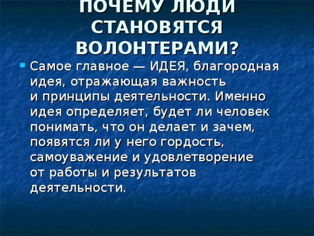 ПОЧЕМУ ЛЮДИ СТАНОВЯТСЯ ВОЛОНТЕРАМИ?   Самое главное — ИДЕЯ, благородная идея, отражающая важность и принципы деятельности. Именно идея определяет, будет ли человек понимать, что он делает и зачем, появятся ли у него гордость, самоуважение и удовлетворение от работы и результатов деятельности. 
