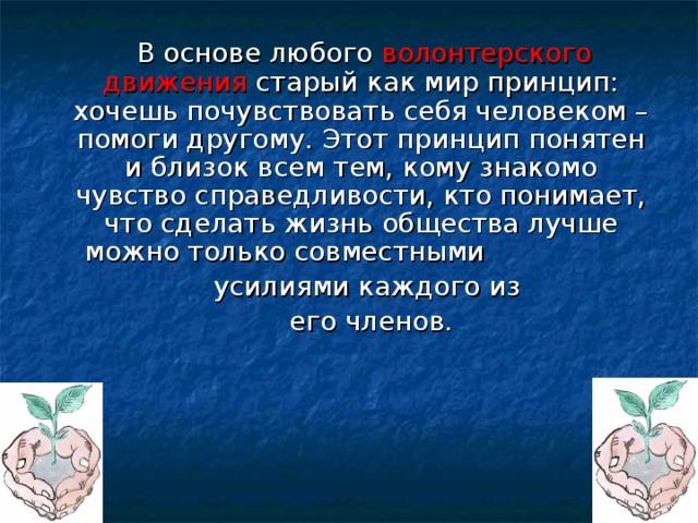  В основе любого волонтерского движения старый как мир принцип: хочешь почувствовать себя человеком – помоги другому. Этот принцип понятен и близок всем тем, кому знакомо чувство справедливости, кто понимает, что сделать жизнь общества лучше можно только совместными  усилиями каждого из  его членов. 