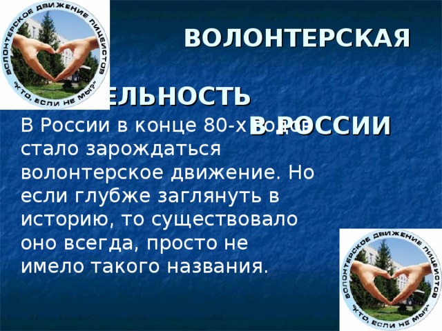  ВОЛОНТЕРСКАЯ  ДЕЯТЕЛЬНОСТЬ  В РОССИИ В России в конце 80-х годов стало зарождаться волонтерское движение. Но если глубже заглянуть в историю, то существовало оно всегда, просто не имело такого названия. 
