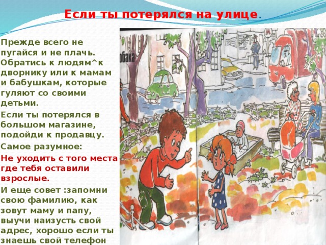 Если ты потерялся на улице . Прежде всего не пугайся и не плачь. Обратись к людям^к дворнику или к мамам и бабушкам, которые гуляют со своими детьми. Если ты потерялся в большом магазине, подойди к продавцу. Самое разумное: Не уходить с того места где тебя оставили взрослые. И еще совет :запомни свою фамилию, как зовут маму и папу, выучи наизусть свой адрес, хорошо если ты знаешь свой телефон 