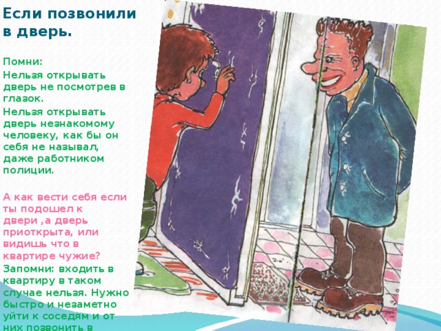 Если позвонили в дверь. Помни: Нельзя открывать дверь не посмотрев в глазок. Нельзя открывать дверь незнакомому человеку, как бы он себя не называл, даже работником полиции.  А как вести себя если ты подошел к двери ,а дверь приоткрыта, или видишь что в квартире чужие? Запомни: входить в квартиру в таком случае нельзя. Нужно быстро и незаметно уйти к соседям и от них позвонить в милицию 