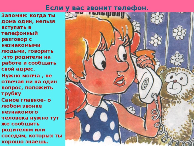 Если у вас звонит телефон . Запомни: когда ты дома один, нельзя вступать в телефонный разговор с незнакомыми людьми, говорить ,что родители на работе и сообщать свой адрес. Нужно молча , не отвечая ни на один вопрос, положить трубку Самое главное- о любом звонке незнакомого человека нужно тут же сообщить родителям или соседям, которых ты хорошо знаешь. 