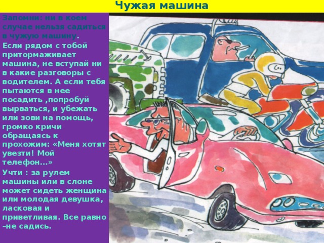 Чужая машина Запомни: ни в коем случае нельзя садиться в чужую машину . Если рядом с тобой притормаживает машина, не вступай ни в какие разговоры с водителем. А если тебя пытаются в нее посадить ,попробуй вырваться, и убежать или зови на помощь, громко кричи обращаясь к прохожим: «Меня хотят увезти! Мой телефон…» Учти : за рулем машины или в слоне может сидеть женщина или молодая девушка, ласковая и приветливая. Все равно –не садись. 