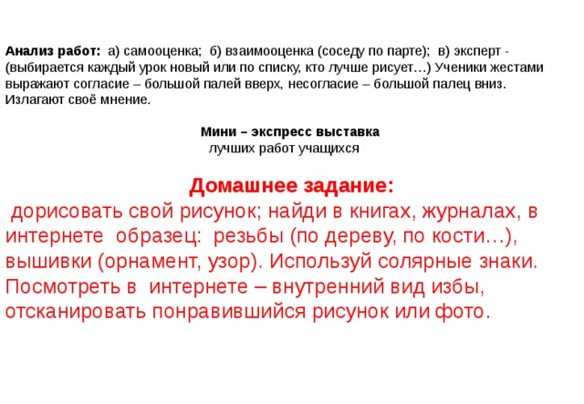 Анализ работ: а) самооценка; б) взаимооценка (соседу по парте); в) эксперт - (выбирается каждый урок новый или по списку, кто лучше рисует…) Ученики жестами выражают согласие – большой палей вверх, несогласие – большой палец вниз. Излагают своё мнение. Мини –  экспресс выставка   лучших работ учащихся Домашнее задание:  дорисовать свой рисунок; найди в книгах, журналах, в интернете образец: резьбы (по дереву, по кости…), вышивки (орнамент, узор). Используй солярные знаки. Посмотреть в интернете – внутренний вид избы, отсканировать понравившийся рисунок или фото. 