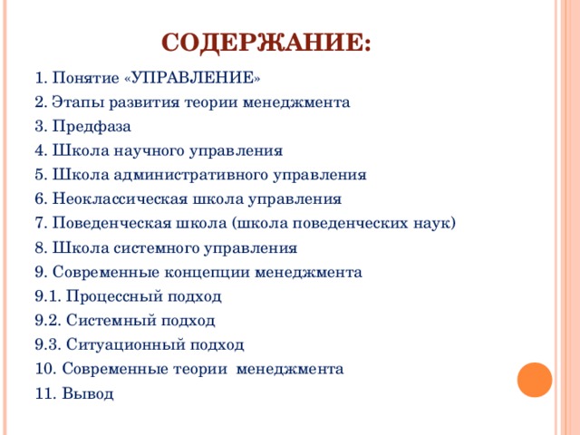 СОДЕРЖАНИЕ: 1. Понятие «УПРАВЛЕНИЕ» 2. Этапы развития теории менеджмента 3. Предфаза 4. Школа научного управления 5. Школа административного управления 6. Неоклассическая школа управления 7. Поведенческая школа (школа поведенческих наук) 8. Школа системного управления 9. Современные концепции менеджмента 9.1. Процессный подход 9.2. Системный подход 9.3. Ситуационный подход 10. Современные теории менеджмента 11. Вывод 