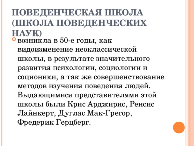 ПОВЕДЕНЧЕСКАЯ ШКОЛА (ШКОЛА ПОВЕДЕНЧЕСКИХ НАУК) возникла в 50-е годы, как видоизменение неоклассической школы, в результате значительного развития психологии, социологии и соционики, а так же совершенствование методов изучения поведения людей. Выдающимися представителями этой школы были Крис Арджирис, Ренсис Лайнкерт, Дуглас Мак-Грегор, Фредерик Герцберг. 