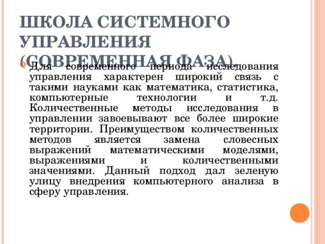 ШКОЛА СИСТЕМНОГО УПРАВЛЕНИЯ (СОВРЕМЕННАЯ ФАЗА). Для современного периода исследования управления характерен широкий связь с такими науками как математика, статистика, компьютерные технологии и т.д. Количественные методы исследования в управлении завоевывают все более широкие территории. Преимуществом количественных методов является замена словесных выражений математическими моделями, выражениями и количественными значениями. Данный подход дал зеленую улицу внедрения компьютерного анализа в сферу управления. 