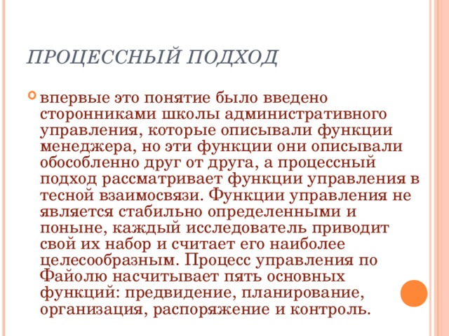 ПРОЦЕССНЫЙ ПОДХОД впервые это понятие было введено сторонниками школы административного управления, которые описывали функции менеджера, но эти функции они описывали обособленно друг от друга, а процессный подход рассматривает функции управления в тесной взаимосвязи. Функции управления не является стабильно определенными и поныне, каждый исследователь приводит свой их набор и считает его наиболее целесообразным. Процесс управления по Файолю насчитывает пять основных функций: предвидение, планирование, организация, распоряжение и контроль. 