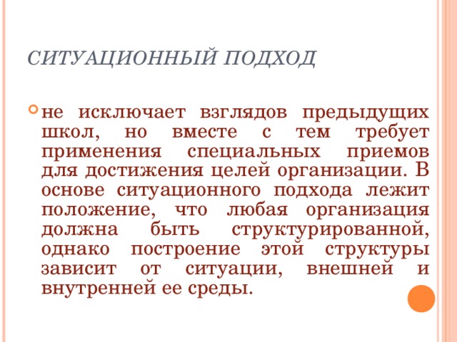 СИТУАЦИОННЫЙ ПОДХОД не исключает взглядов предыдущих школ, но вместе с тем требует применения специальных приемов для достижения целей организации. В основе ситуационного подхода лежит положение, что любая организация должна быть структурированной, однако построение этой структуры зависит от ситуации, внешней и внутренней ее среды. 