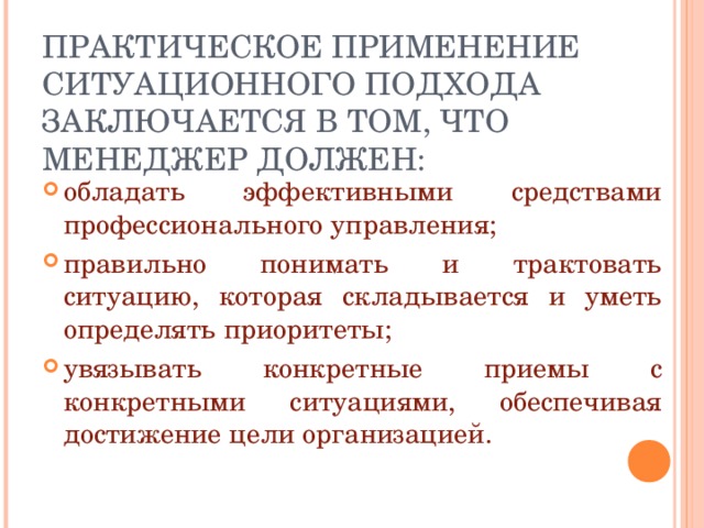 ПРАКТИЧЕСКОЕ ПРИМЕНЕНИЕ СИТУАЦИОННОГО ПОДХОДА ЗАКЛЮЧАЕТСЯ В ТОМ, ЧТО МЕНЕДЖЕР ДОЛЖЕН: обладать эффективными средствами профессионального управления; правильно понимать и трактовать ситуацию, которая складывается и уметь определять приоритеты; увязывать конкретные приемы с конкретными ситуациями, обеспечивая достижение цели организацией. 