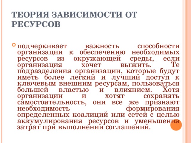 ТЕОРИЯ ЗАВИСИМОСТИ ОТ РЕСУРСОВ подчеркивает важность способности организации к обеспечению необходимых ресурсов из окружающей среды, если организация хочет выжить. Те подразделения организации, которые будут иметь более легкий и лучший доступ к ключевым внешним ресурсам, пользоваться большей властью и влиянием. Хотя организации и хотят сохранять самостоятельность, они все же признают необходимость формирования определенных коалиций или сетей с целью аккумулирования ресурсов и уменьшения затрат при выполнении соглашений. 
