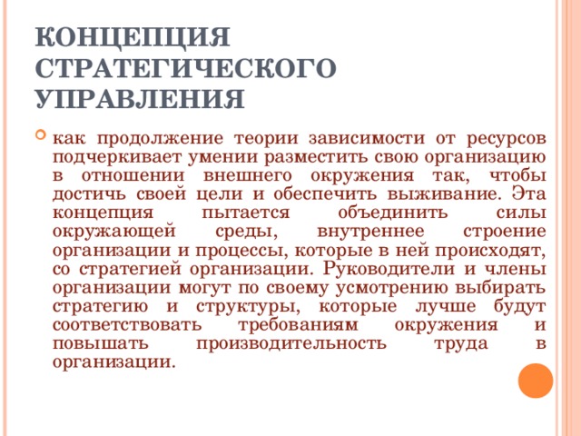 КОНЦЕПЦИЯ СТРАТЕГИЧЕСКОГО УПРАВЛЕНИЯ как продолжение теории зависимости от ресурсов подчеркивает умении разместить свою организацию в отношении внешнего окружения так, чтобы достичь своей цели и обеспечить выживание. Эта концепция пытается объединить силы окружающей среды, внутреннее строение организации и процессы, которые в ней происходят, со стратегией организации. Руководители и члены организации могут по своему усмотрению выбирать стратегию и структуры, которые лучше будут соответствовать требованиям окружения и повышать производительность труда в организации. 