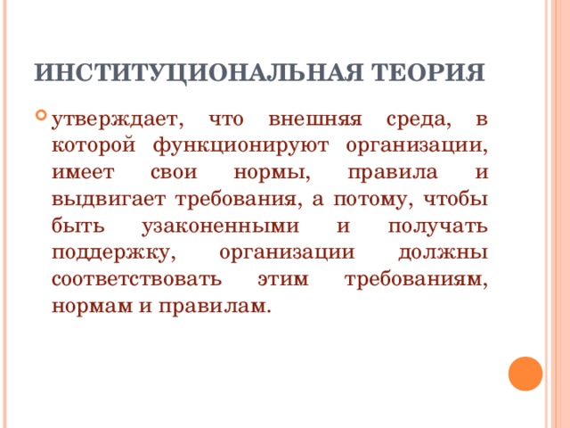 ИНСТИТУЦИОНАЛЬНАЯ ТЕОРИЯ утверждает, что внешняя среда, в которой функционируют организации, имеет свои нормы, правила и выдвигает требования, а потому, чтобы быть узаконенными и получать поддержку, организации должны соответствовать этим требованиям, нормам и правилам. 