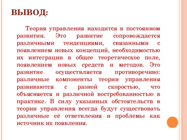 ВЫВОД:  Теория управления находится в постоянном развитии. Это развитие сопровождается различными тенденциями, связанными с появлением новых концепций, необходимостью их интеграции в общее теоретическое поле, появлением новых средств и методов. Это развитие осуществляется противоречиво: различные компоненты теории управления развиваются с разной скоростью, что объясняется и различной востребованностью в практике. В силу указанных обстоятельств в теории управления всегда будут существовать различные её ответвления и проблемы как источник их появления. 