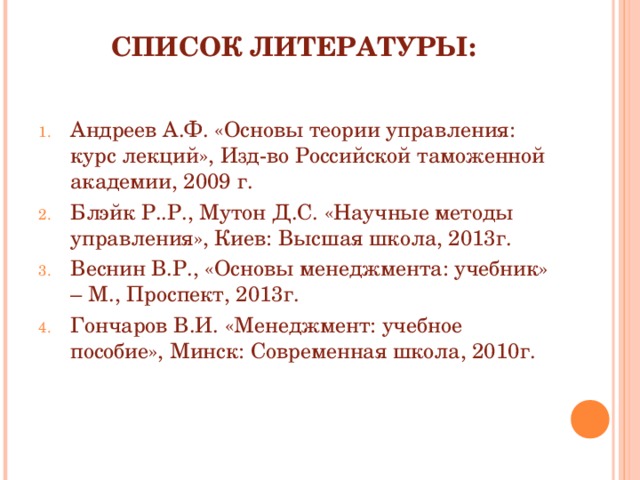 СПИСОК ЛИТЕРАТУРЫ: Андреев А.Ф. «Основы теории управления: курс лекций», Изд-во Российской таможенной академии, 2009 г. Блэйк Р..Р., Мутон Д.С. «Научные методы управления», Киев: Высшая школа, 2013г. Веснин В.Р., «Основы менеджмента: учебник» – М., Проспект, 2013г. Гончаров В.И. «Менеджмент: учебное пособие», Минск: Современная школа, 2010г. 