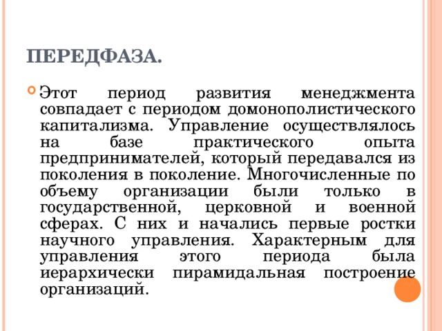 ПЕРЕДФАЗА. Этот период развития менеджмента совпадает с периодом домонополистического капитализма. Управление осуществлялось на базе практического опыта предпринимателей, который передавался из поколения в поколение. Многочисленные по объему организации были только в государственной, церковной и военной сферах. С них и начались первые ростки научного управления. Характерным для управления этого периода была иерархически пирамидальная построение организаций. 