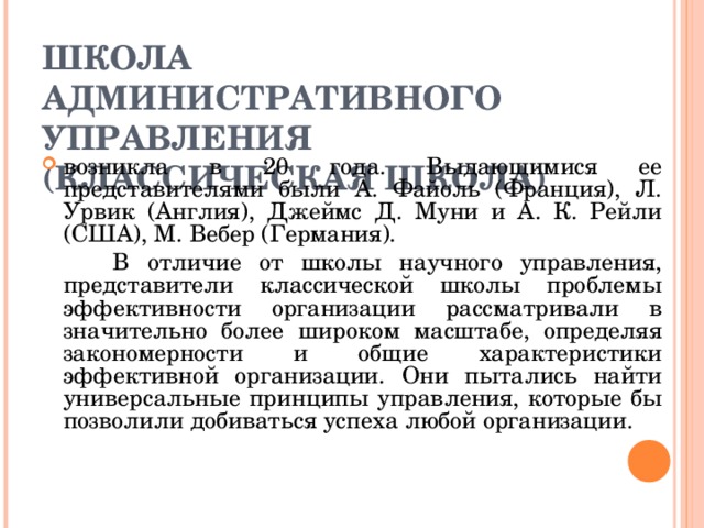 ШКОЛА АДМИНИСТРАТИВНОГО УПРАВЛЕНИЯ (КЛАССИЧЕСКАЯ ШКОЛА) возникла в 20 года. Выдающимися ее представителями были А. Файоль (Франция), Л. Урвик (Англия), Джеймс Д. Муни и А. К. Рейли (США), М. Вебер (Германия).   В отличие от школы научного управления, представители классической школы проблемы эффективности организации рассматривали в значительно более широком масштабе, определяя закономерности и общие характеристики эффективной организации. Они пытались найти универсальные принципы управления, которые бы позволили добиваться успеха любой организации. 